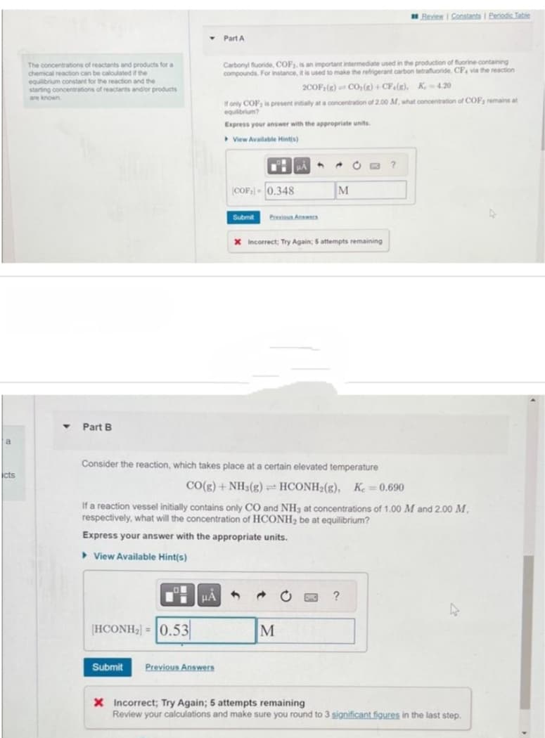 a
icts
The concentrations of reactants and products for a
chemical reaction can be calculated if the
equilibrium constant for the reaction and the
starting concentrations of reactants and/or products
are known
▼ Part B
O
|HCONH2} = |0.53
Submit
HÅ
Part A
Previous Answers
Carbonyl fluoride, COF₂, is an important intermediate used in the production of fluorine-containing
compounds. For instance, it is used to make the refrigerant carbon tetrafluoride, CP, via the reaction
2COF:(R) CO₂(g) +CF (R), K 4.20
If only COF; is present initially at a concentration of 2.00 M., what concentration of COF; remains at
equilibrium?
Express your answer with the appropriate units.
View Available Hint(s)
■ PÅ 4 A
COF-0.348
Submit Previous Answ
Consider the reaction, which takes place at a certain elevated temperature
CO(g) + NH3(g) HCONH₂(g), K = 0.690
If a reaction vessel initially contains only CO and NH3 at concentrations of 1.00 M and 2.00 M,
respectively, what will the concentration of HCONH₂ be at equilibrium?
Express your answer with the appropriate units.
View Available Hint(s)
M
X Incorrect; Try Again; 5 attempts remaining
Review | Constants I Periodic Table
→ C PMC ?
M
?
X Incorrect; Try Again; 5 attempts remaining
Review your calculations and make sure you round to 3 significant figures in the last step.