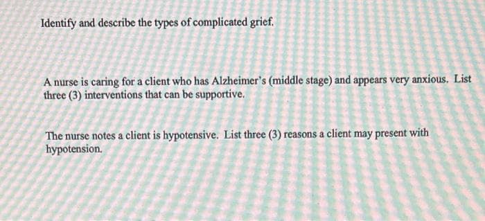 Identify and describe the types of complicated grief.
A nurse is caring for a client who has Alzheimer's (middle stage) and appears very anxious. List
three (3) interventions that can be supportive.
The nurse notes a client is hypotensive. List three (3) reasons a client may present with
hypotension.