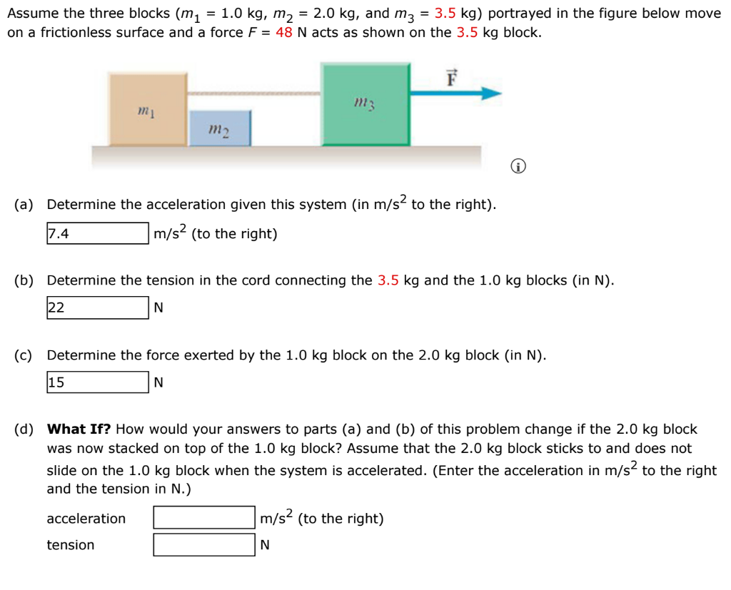 Assume the three blocks (m₁ = 1.0 kg, m₂ = 2.0 kg, and m3 = 3.5 kg) portrayed in the figure below move
on a frictionless surface and a force F = 48 N acts as shown on the 3.5 kg block.
7.4
22
m1
(a) Determine the acceleration given this system (in m/s² to the right).
m/s² (to the right)
m2
15
m3
(b) Determine the tension in the cord connecting the 3.5 kg and the 1.0 kg blocks (in N).
N
tension
F
(c) Determine the force exerted by the 1.0 kg block on the 2.0 kg block (in N).
N
(d) What If? How would your answers to parts (a) and (b) of this problem change if the 2.0 kg block
was now stacked on top of the 1.0 kg block? Assume that the 2.0 kg block sticks to and does not
slide on the 1.0 kg block when the system is accelerated. (Enter the acceleration in m/s² to the right
and the tension in N.)
acceleration
m/s² (to the right)
N