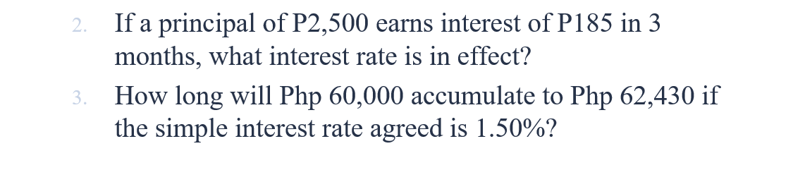 If a principal of P2,500 earns interest of P185 in 3
months, what interest rate is in effect?
2.
How long will Php 60,000 accumulate to Php 62,430 if
the simple interest rate agreed is 1.50%?
3.
