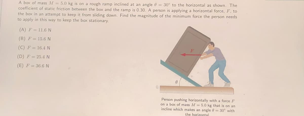 A box of mass M = 5.0 kg is on a rough ramp inclined at an angle 0 = 30° to the horizontal as shown. The
coefficient of static friction between the box and the ramp is 0.30. A person is applying a horizontal force, F, to
the box in an attempt to keep it from sliding down. Find the magnitude of the minimum force the person needs
to apply in this way to keep the box stationary.
(A) F = 11.6 N
(B) F = 15.6 N
(C) F = 16.4 N
(D) F = 25.4N
(E) F = 36.6N
Person pushing horizontally with a force F
on a box of mass M = 5.0 kg that is on an
incline which makes an angle 0 = 30° with
the horizontal
