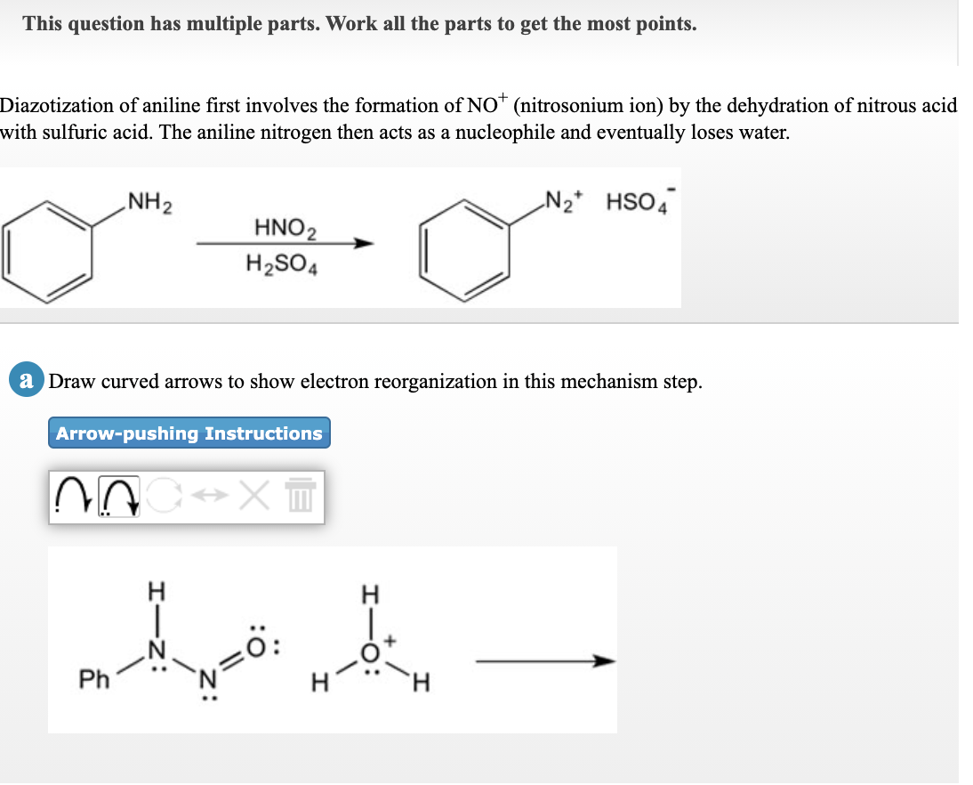 This question has multiple parts. Work all the parts to get the most points.
Diazotization of aniline first involves the formation of NO* (nitrosonium ion) by the dehydration of nitrous acid
with sulfuric acid. The aniline nitrogen then acts as a nucleophile and eventually loses water.
NH2
N2* HSO4
HNO2
H2SO4
a Draw curved arrows to show electron reorganization in this mechanism step.
Arrow-pushing Instructions
Ph
H.
