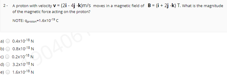 2- A proton with velocity V = (2i - 4j -k)m/s moves in a magnetic field of B = (i + 2j -k) T. What is the magnitude
of the magnetic force acting on the proton?
NOTE: qproron-1.бх10:19 с
a)
0.4x10-18 N
b)
0.8x10-18 N
90406
0.2x10-18 N
d)
3.2x10-18 N
e)
1.6x10-18 N
