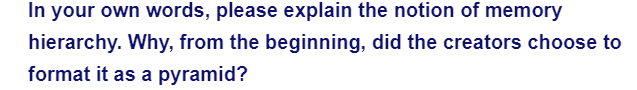 In your own words, please explain the notion of memory
hierarchy. Why, from the beginning, did the creators choose to
format it as a pyramid?