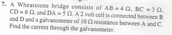 7. A Wheatstone bridge consists of AB=402, BC = 3 02.
CD=622, and DA = 52. A 2 volt cell is connected between B
and D and a galvanometer of 102 resistance between A and C.
Find the current through the galvanometer.