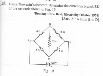 23. Using Thevenin's theorem, determine the current in branch BD
of the network shown in Fig. 19.
[Bombay Univ. Basic Electricity October 1974]
[Ans. 2.7 A from B to D]
802
12 12
108 V
Fig. 19
1402