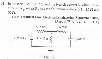 31. In the circuit of Fig. 27, find the branch current I, which flows
through R₂, when R₂ has the following values: 52, 15 2 and
50 £2
[U.P. Technical Univ. Electrical Engineering September 2001]
[Ans. 4.75 A, 3.43 A. 1.74 A]
R₂ = 700
E₁ = 140 V
R₁ = 30 2
www
R₁ - 1002
Fig. 27
-E₂-85 V