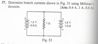 37. Determine branch currents shown in Fig. 33 using Millman's
theorem.
[Ans. 0.4 A, 1 A, 0.6 A]
1.2 V
0.50
10
Fig. 33
下
1.6 V
1.02