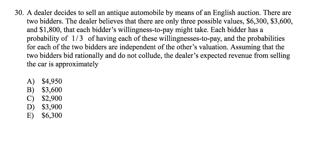 30. A dealer decides to sell an antique automobile by means of an English auction. There are
two bidders. The dealer believes that there are only three possible values, $6,300, $3,600,
and $1,800, that each bidder's willingness-to-pay might take. Each bidder has a
probability of 1/3 of having each of these willingnesses-to-pay, and the probabilities
for each of the two bidders are independent of the other's valuation. Assuming that the
two bidders bid rationally and do not collude, the dealer's expected revenue from selling
the car is approximately
A) $4,950
B) $3,600
C) $2,900
D) $3,900
E) $6,300