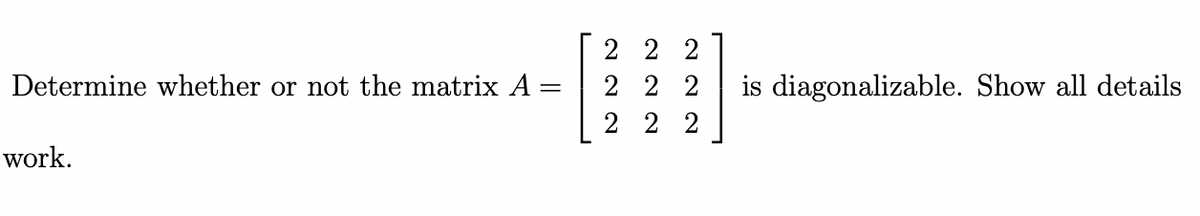Determine whether or not the matrix A
work.
=
2 2 2
222
2 2 2
is diagonalizable. Show all details