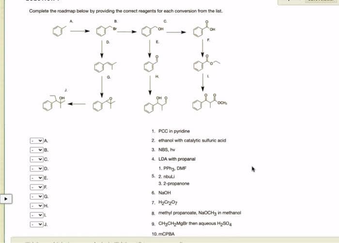 Complete the roadmap below by providing the correct reagents for each conversion from the list.
B.
C.
D.
G
H.
J.
H
1. PCC in pyridine
2. ethanol with catalytic sulfuric acid
3. NBS, hv
4. LDA with propanal
1. PPh3, DMF
5. 2. nbuli
3. 2-propanone
6. NaOH
7. H₂Cr₂07
8. methylpropanoate, NaOCH3 in methanol
9. CH₂CH₂MgBr then aqueous H₂SO4
10. mCPBA