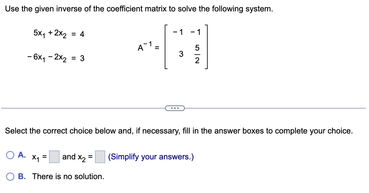 Use the given inverse of the coefficient matrix to solve the following system.
5x₁ + 2x₂ = 4
A.
- 6x₁2x₂ = 3
and X₂ =
B. There is no solution.
A1-
x₁ =
- 1 -1
Select the correct choice below and, if necessary, fill in the answer boxes to complete your choice.
3
52
(Simplify your answers.)