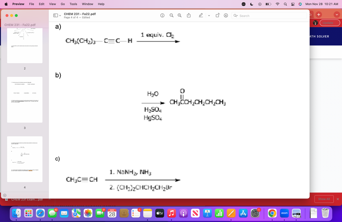 Preview File Edit View Go Tools Window
CHEM 231 - Fa22.pdf
#po
MONO
K
CANY of the reactions above and provide an awning cha
KOMAD
7. Provide for the following compound 4pc
Pradeep
with
and pla
and provide
2
160
us of hydrobromic acid if necessary,
3
ευκαιρίες
HOCH
Completewing by prevent produ
pack
hing mechanism for the reation of
Sommeren
4
10 Provinsing how they covered --
and
NO MECHANISMS ploch
CHEM 231 Exam....pdf
boddessd
V
a)
b)
c)
82
CHEM 231 - Fa22.pdf
Page 4 of 4 - Edited
Help
CH₂(CH₂)C=C_H
CH₂C=CH
31
NOV
28
Ⓡ
1 equiv. O₂
H₂O
H₂SO4
HgSO4
1. NaNHz, NH3
2. (CH₂)₂CHCH₂CH₂Br
tv
<
0,
CH₂CCH₂CH₂CH₂CH₂
Ni/
zoom
Search
A
E
1
O
zoom
Mon Nov 28 10:21 AM
Cc
+
Update
ATH SOLVER
Show All
X