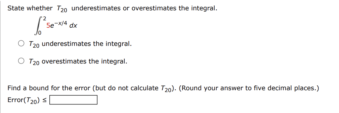 State whether T20 underestimates or overestimates the integral.
[²
O T20 underestimates the integral.
T20 overestimates the integral.
5e -x/4 dx
Find a bound for the error (but do not calculate T20). (Round your answer to five decimal places.)
Error(T20) ≤