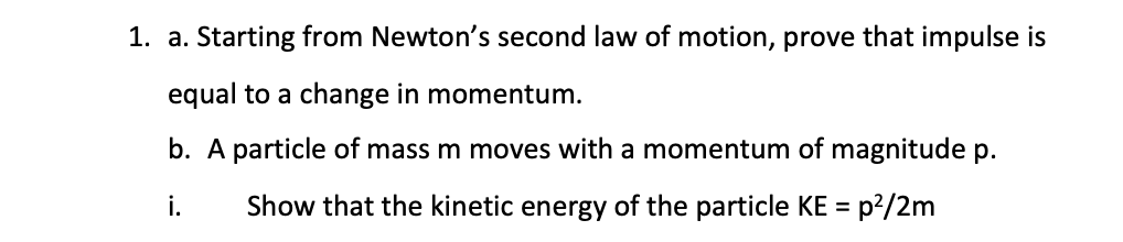 1. a. Starting from Newton's second law of motion, prove that impulse is
equal to a change in momentum.
b. A particle of mass m moves with a momentum of magnitude p.
Show that the kinetic energy of the particle KE =
i.
=p²/2m