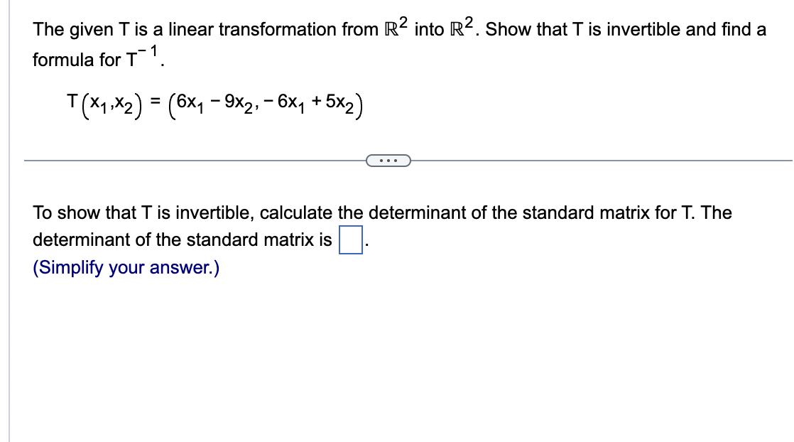 The given T is a linear transformation from R2 into R². Show that T is invertible and find a
formula for T1
T(x₁,x₂) = (6×₁ – 9x2, − 6x₁ + 5x2)
To show that T is invertible, calculate the determinant of the standard matrix for T. The
determinant of the standard matrix is
(Simplify your answer.)