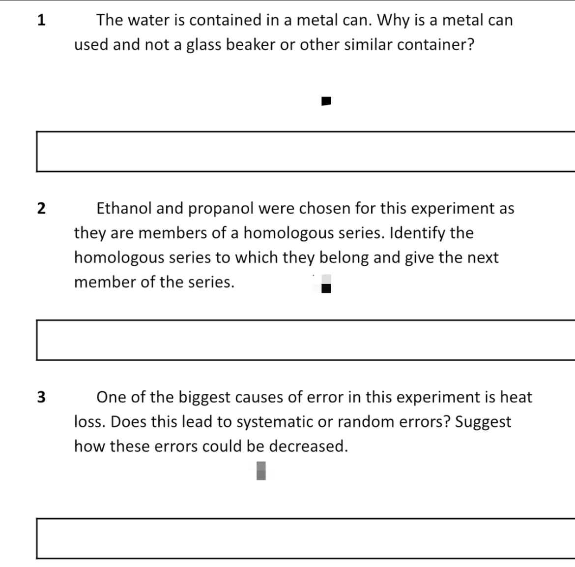 1
The water is contained in a metal can. Why is a metal can
used and not a glass beaker or other similar container?
Ethanol and propanol were chosen for this experiment as
they are members of a homologous series. Identify the
homologous series to which they belong and give the next
member of the series.
3
One of the biggest causes of error in this experiment is heat
loss. Does this lead to systematic or random errors? Suggest
how these errors could be decreased.
