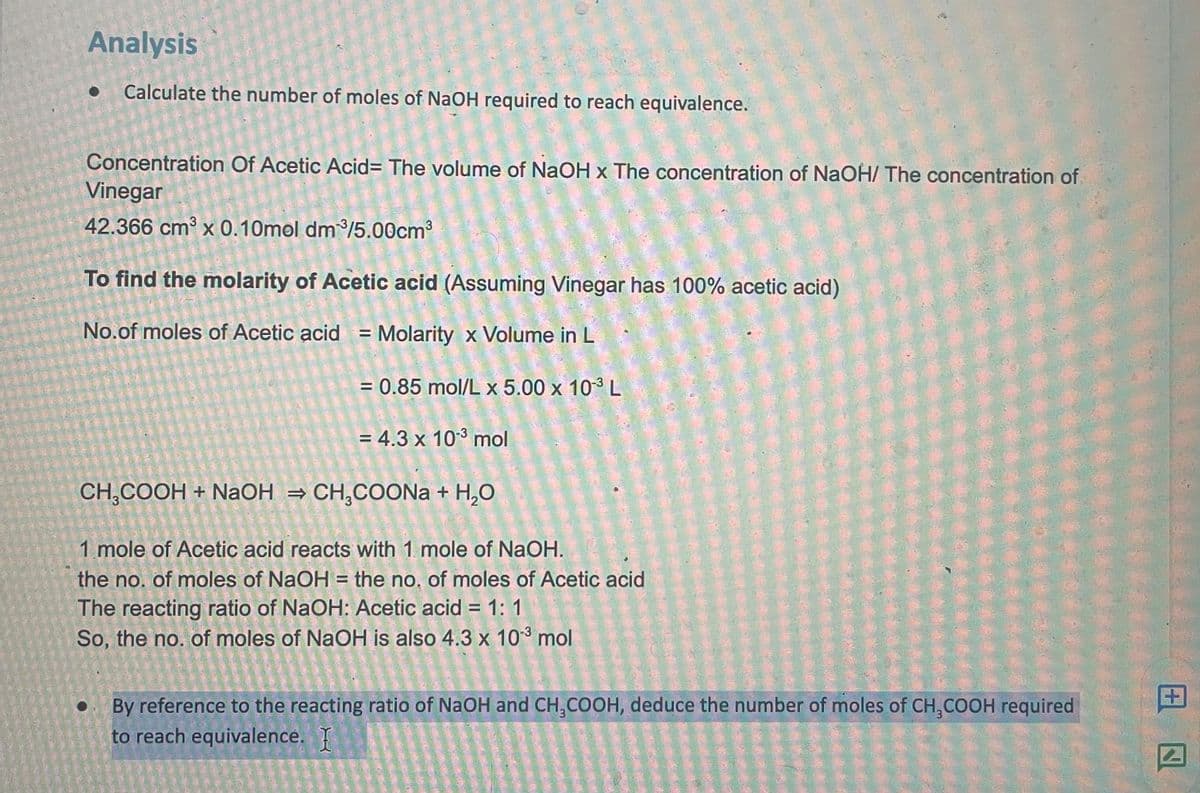 Analysis
Calculate the number of moles of NaOH required to reach equivalence.
Concentration Of Acetic Acid= The volume of NaOH x The concentration of NaOH/ The concentration of
Vinegar
42.366 cm x 0.10mol dm/5.00cm
To find the molarity of Acetic acid (Assuming Vinegar has 100% acetic acid)
No.of moles of Acetic acid = Molarity x Volume in L
= 0.85 mol/L x 5.00 x 103 L
= 4.3 x 103 mol
CH,СООН + NaОН %3D СH,СОONa + H.O
1 mole of Acetic acid reacts with 1 mole of NaOH.
the no. of moles of NaOH = the no, of moles of Acetic acid
The reacting ratio of NaOH: Acetic acid = 1: 1
So, the no. of moles of NaOH is also 4.3 x 103 mol
%3D
• By reference to the reacting ratio of NaOH and CH,COOH, deduce the number of moles of CH,COOH required
to reach equivalence.
田
