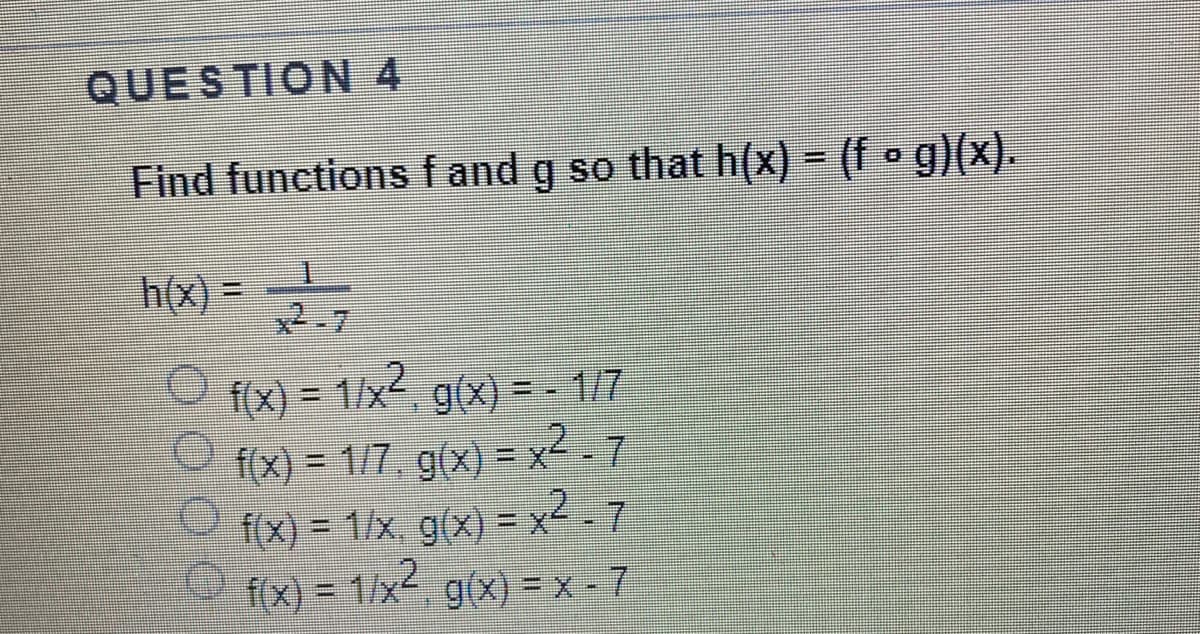 QUESTION 4
Find functions fand g so that h(x) = (f o g)(x).
h(x) =
2-7
f(x) = 1/x, g(x) =-1/7
f(x) = 1/7, g(x) =x-7
f(x) = 1/x, g(x) = x2 - 7
fx) -1/x2
%3D
%3D
3D1/x²
g(x) = x - 7
