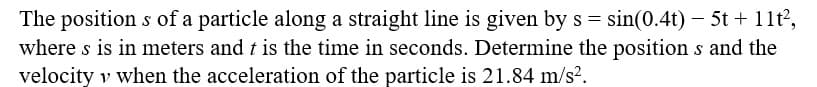 The positions of a particle along a straight line is given by s = sin(0.4t) - 5t + 11t²,
where s is in meters and t is the time in seconds. Determine the positions and the
velocity v when the acceleration of the particle is 21.84 m/s².