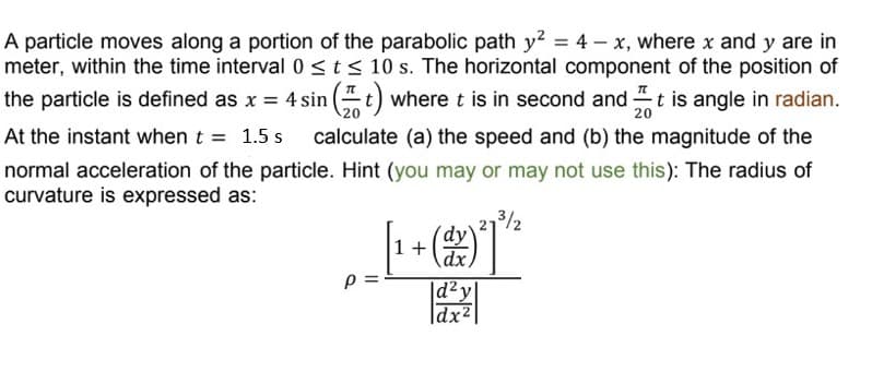 A particle moves along a portion of the parabolic path y² = 4 x, where x and y are in
meter, within the time interval 0 ≤ t ≤ 10 s. The horizontal component of the position of
the particle is defined as x = 4 sin (t) where t is in second and It is angle in radian.
20
At the instant when t = 1.5 s calculate (a) the speed and (b) the magnitude of the
normal acceleration of the particle. Hint (you may or may not use this): The radius of
curvature is expressed as:
27³/2
[1 + -(dz) ²
|d²y|
dx²