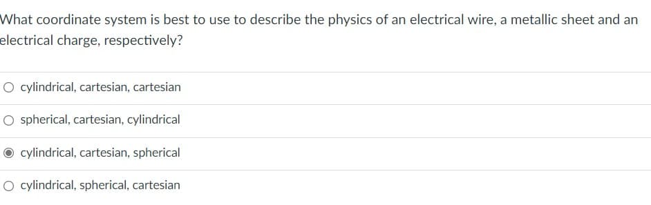 What coordinate system is best to use to describe the physics of an electrical wire, a metallic sheet and an
electrical charge, respectively?
O cylindrical, cartesian, cartesian
O spherical, cartesian, cylindrical
O cylindrical, cartesian, spherical
O cylindrical, spherical, cartesian