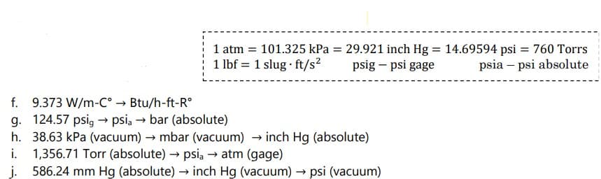 1 atm = 101.325 kPa = 29.921 inch Hg = 14.69594 psi = 760 Torrs
1 lbf 1 slug ft/s²
psig - psi gage
psia - psi absolute
f. 9.373 W/m-C° → Btu/h-ft-Rº
g. 124.57 psig → psia → bar (absolute)
h. 38.63 kPa (vacuum) → mbar (vacuum) → inch Hg (absolute)
1,356.71 Torr (absolute) → psia → atm (gage)
j. 586.24 mm Hg (absolute) → inch Hg (vacuum) → psi (vacuum)