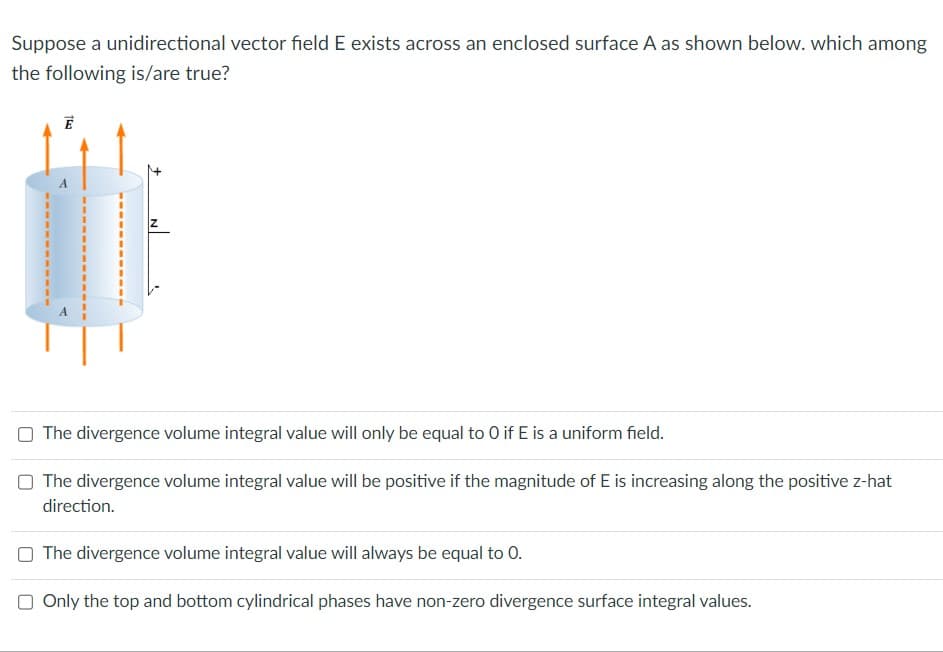 Suppose a unidirectional vector field E exists across an enclosed surface A as shown below. which among
the following is/are true?
153
E
The divergence volume integral value will only be equal to 0 if E is a uniform field.
O The divergence volume integral value will be positive if the magnitude of E is increasing along the positive z-hat
direction.
The divergence volume integral value will always be equal to 0.
Only the top and bottom cylindrical phases have non-zero divergence surface integral values.