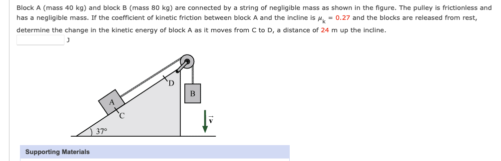 Block A (mass 40 kg) and block B (mass 80 kg) are connected by a string of negligible mass as shown in the figure. The pulley is frictionless and
has a negligible mass. If the coefficient of kinetic friction between block A and the incline is μ = 0.27 and the blocks are released from rest,
determine the change in the kinetic energy of block A as it moves from C to D, a distance of 24 m up the incline.
Supporting Materials
37°
B
V