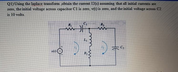 Q1) Using the laplace transform ,obtain the current I2(s) assuming that all initial currents are
the initial voltage across capacitor Cl is zero, v(t) is zero, and the initial voltage across C2
zero,
is 10 volts.
R3
R1
C2
R2

