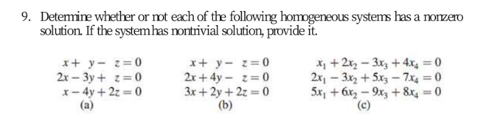9. Detemine whether or mt each of the following homogeneous systems has a norzeID
solution. If the systemhas nontrivial solution, provide it.
x+ y- z= 0
2x – 3y + z= 0
x- 4y + 2z = 0
(a)
x+ y- z= 0
2x + 4y - z=0
3x+ 2y + 2z = 0
(b)
X + 2x, - 3x, +4x4 = 0
2x, – 3x + 5x3 - 7x4 0
5x, + 6x – 9x3 + &x, = 0
(c)
