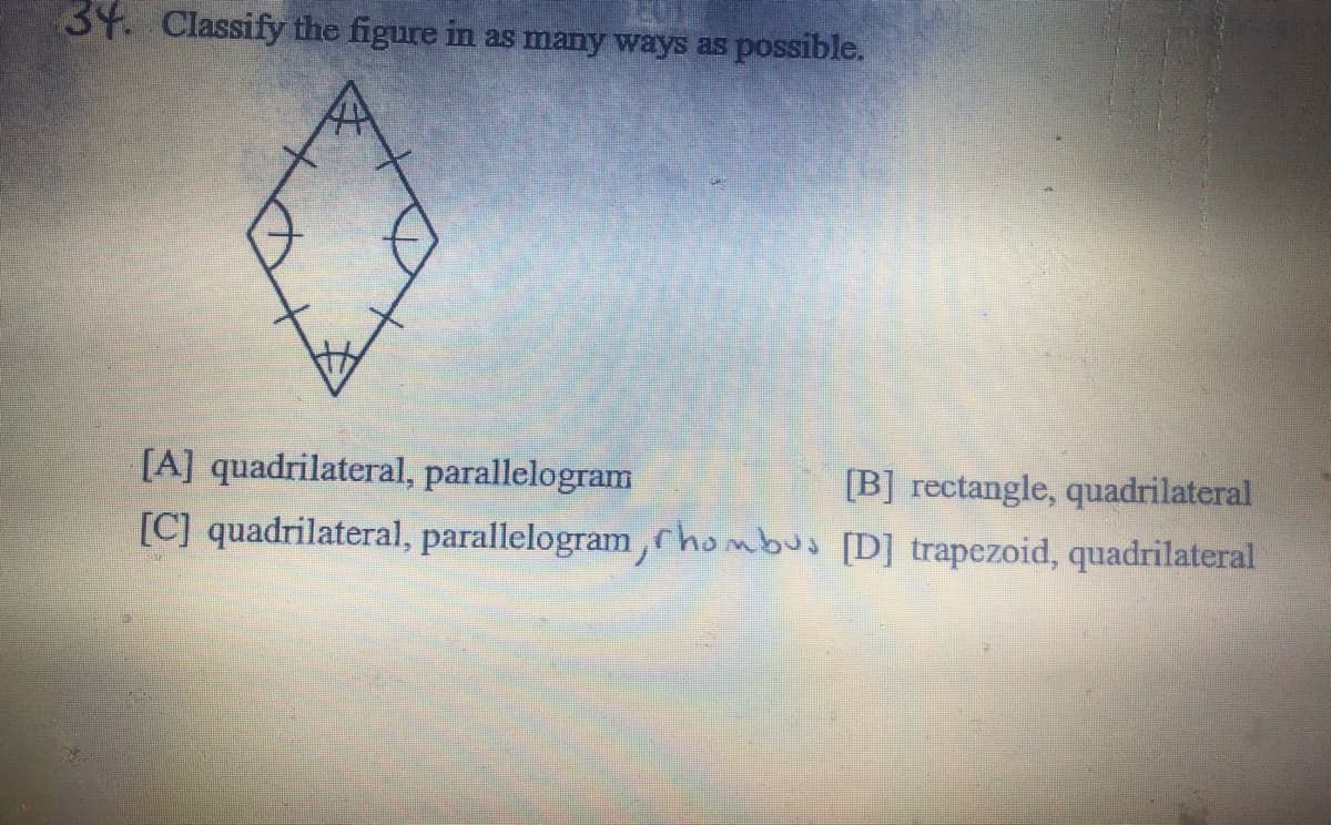 34. Classify the figure in as many ways as possible.
[B] rectangle, quadrilateral
[C] quadrilateral, parallelogram,hombus [D] trapezoid, quadrilateral
[A] quadrilateral, parallelogram
