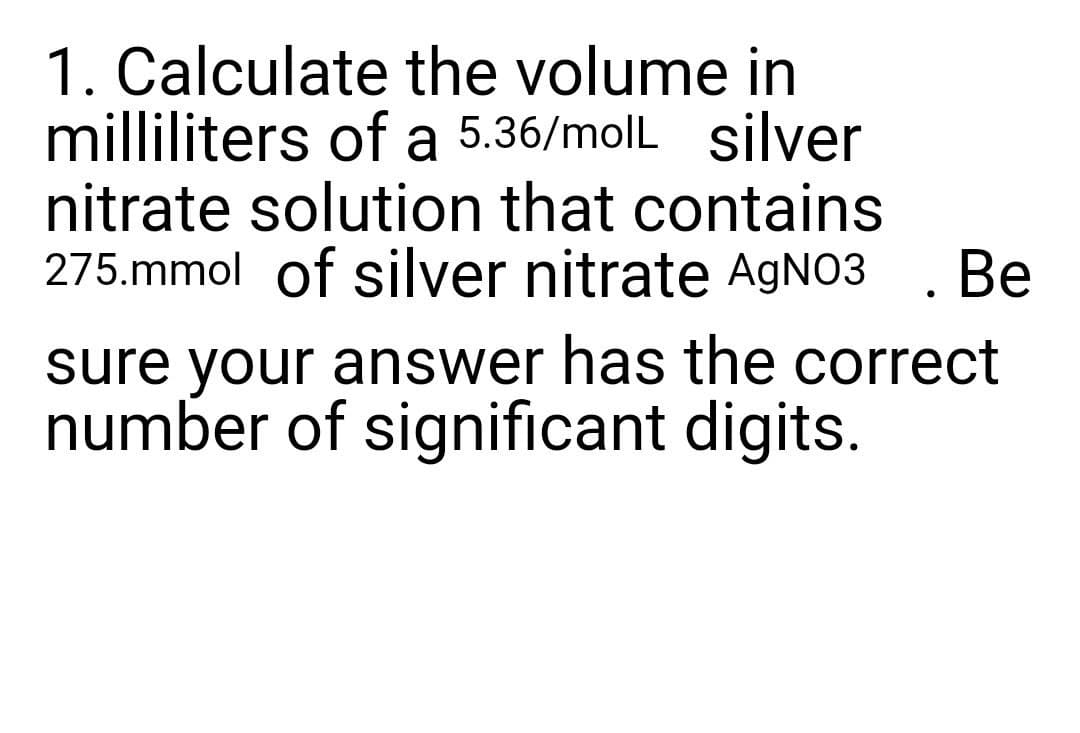 1. Calculate the volume in
milliliters of a 5.36/molL silver
nitrate solution that contains
275.mmol of silver nitrate AGNO3 . Be
sure your answer has the correct
number of significant digits.
