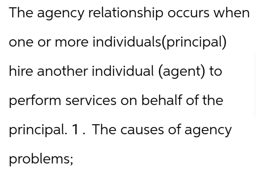The agency relationship occurs when
one or more
individuals(principal)
hire another individual (agent) to
perform services on behalf of the
principal. 1. The causes of agency
problems;
