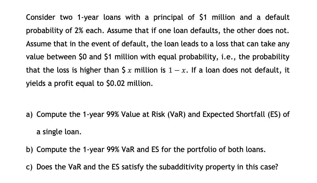 Consider two 1-year loans with a principal of $1 million and a default
probability of 2% each. Assume that if one loan defaults, the other does not.
Assume that in the event of default, the loan leads to a loss that can take any
value between $0 and $1 million with equal probability, i.e., the probability
that the loss is higher than $x million is 1-x. If a loan does not default, it
yields a profit equal to $0.02 million.
a) Compute the 1-year 99% Value at Risk (VaR) and Expected Shortfall (ES) of
a single loan.
b) Compute the 1-year 99% VaR and ES for the portfolio of both loans.
c) Does the VaR and the ES satisfy the subadditivity property in this case?