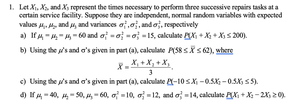 1. Let X₁, X₂, and X3 represent the times necessary to perform three successive repairs tasks at a
certain service facility. Suppose they are independent, normal random variables with expected
values µ µ², and µ and variances σ²,02, and o3, respectively
a) If μ₁ = μ₂ = μ₂ = 60 and σ² = σ² = 3 =15, calculate P(X₁ + X₂ + X3 ≤ 200).
b) Using the u's and o's given in part (a), calculate P(58 ≤ X ≤ 62), where
X = X₁ + X₂+X3
1
3
c) Using the u's and o's given in part (a), calculate P(-10 ≤X₁ −0.5X₂ – 0.5X3 ≤5).
d) If µ = 40, µ = 50, µ = 60, o² =10, o² =12, and o² =14, calculate P(X₁ + X₂ − 2X3 ≥ 0).