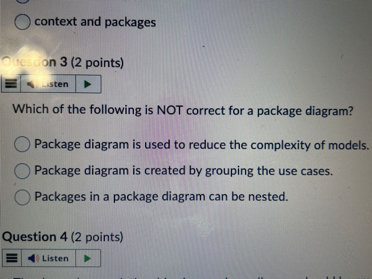 context and packages
Question 3 (2 points)
= Listen
Which of the following is NOT correct for a package diagram?
Package diagram is used to reduce the complexity of models.
Package diagram is created by grouping the use cases.
● Packages in a package diagram can be nested.
Question 4 (2 points)
Listen
☐