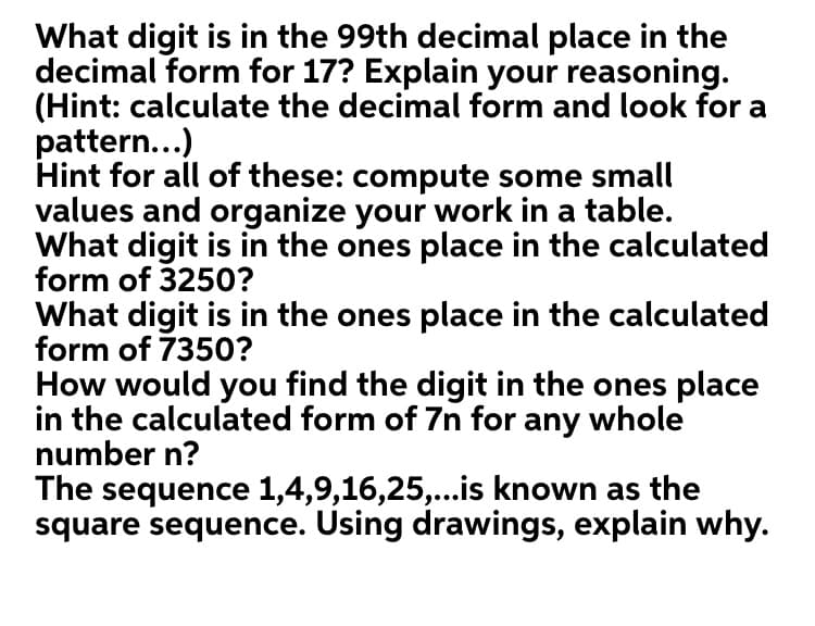 What digit is in the 99th decimal place in the
decimal form for 17? Explain your reasoning.
(Hint: calculate the decimal form and look for a
pattern...)
Hint for all of these: compute some small
values and organize your work in a table.
What digit is in the ones place in the calculated
form of 3250?
What digit is in the ones place in the calculated
form of 7350?
How would you find the digit in the ones place
in the calculated form of 7n for any whole
number n?
The sequence 1,4,9,16,25,..is known as the
square sequence. Using drawings, explain why.
