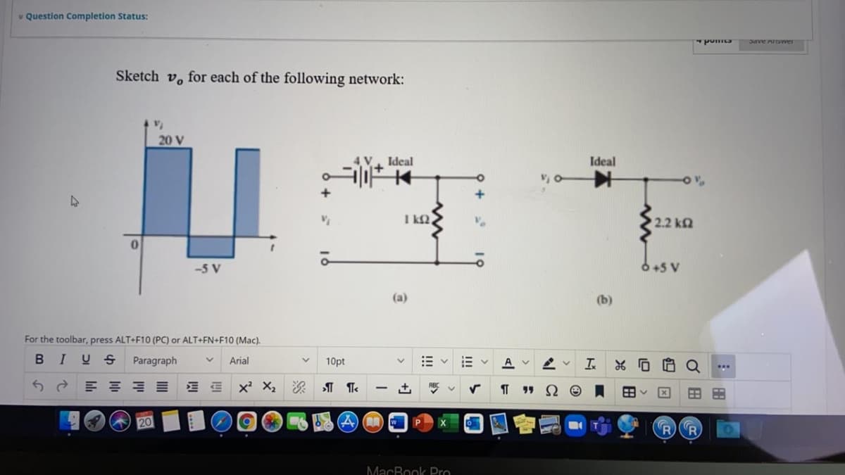 v Question Completion Status:
Sketch v, for each of the following network:
20 V
Ideal
i+
Ideal
I k2,
2.2 k2
-5 V
6+5 V
(a)
(b)
For the toolbar, press ALT+F10 (PC) or ALT+FN+F10 (Mac).
BIUS
Paragraph
Arial
10pt
A
...
R R
MacBook Pro
