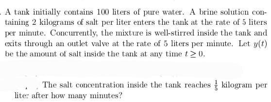 A tank initially contains 100 liters of pure water. A brine solution con-
taining 2 kilograms of salt per liter enters the tank at the rate of 5 liters
per minute. Concurrently, the mixture is well-stirred inside the tank and
exits through an outlet valve at the rate of 5 liters per minute. Let y(t)
be the amount of salt inside the tank at any time t≥ 0.
The salt concentration inside the tank reaches kilogram per
liter after how many minutes?
