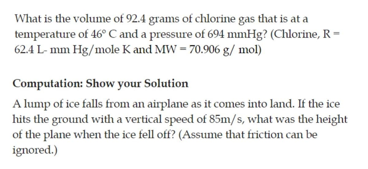 What is the volume of 92.4 grams of chlorine gas that is at a
temperature of 46° C and a pressure of 694 mmHg? (Chlorine, R =
62.4 L- mm Hg/mole K and MW = 70.906 g/ mol)
Computation: Show your Solution
A lump of ice falls from an airplane as it comes into land. If the ice
hits the ground with a vertical speed of 85m/s, what was the height
of the plane when the ice fell off? (Assume that friction can be
ignored.)
