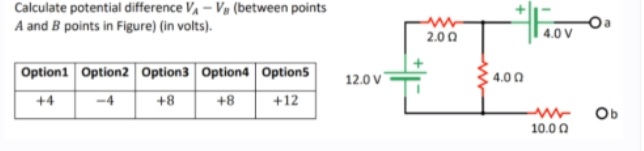 Calculate potential difference V, – Vg (between points
A and B points in Figure) (in volts).
2.00
4.0 V
Option1 Option2 Option3 Option4 Option5
4.00
12.0 v
-4
+8
+4
+8
+12
Ob
10.0 0
