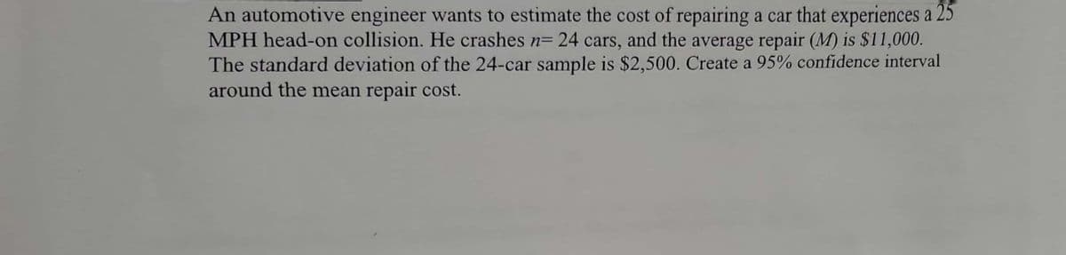 An automotive engineer wants to estimate the cost of repairing a car that experiences a 25
MPH head-on collision. He crashes n= 24 cars, and the average repair (M) is $11,000.
The standard deviation of the 24-car sample is $2,500. Create a 95% confidence interval
around the mean repair cost.