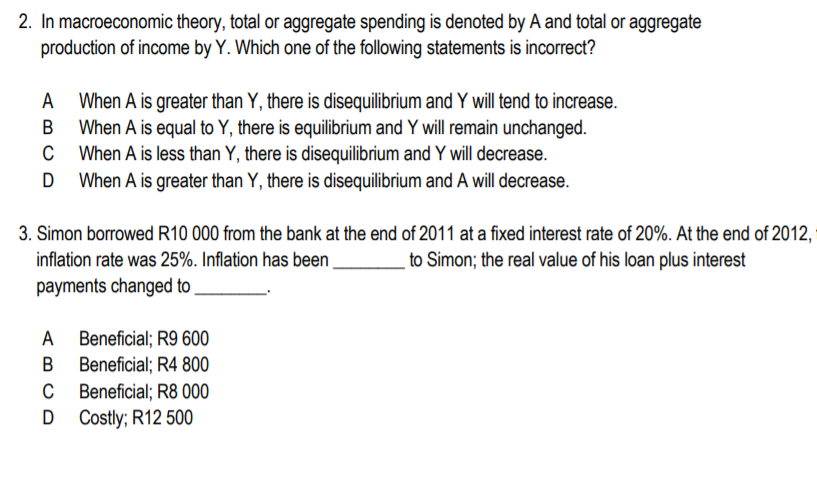 2. In macroeconomic theory, total or aggregate spending is denoted by A and total or aggregate
production of income by Y. Which one of the following statements is incorrect?
A
When A is greater than Y, there is disequilibrium and Y will tend to increase.
When A is equal to Y, there is equilibrium and Y will remain unchanged.
C When A is less than Y, there is disequilibrium and Y will decrease.
When A is greater than Y, there is disequilibrium and A will decrease.
3. Simon borrowed R10 000 from the bank at the end of 2011 at a fixed interest rate of 20%. At the end of 2012,
_to Simon; the real value of his loan plus interest
inflation rate was 25%. Inflation has been
payments changed to
A Beneficial; R9 600
B Beneficial; R4 800
C Beneficial; R8 000
D Costly; R12 500
