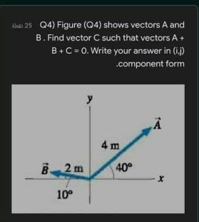 ths 25 Q4) Figure (Q4) shows vectors A and
B. Find vector C such that vectors A +
B+C = 0. Write your answer in (i.j)
.component form
y
4 m
B2 m
40°
10°

