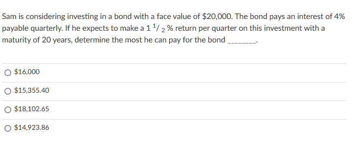 Sam is considering investing in a bond with a face value of $20,000. The bond pays an interest of 4%
payable quarterly. If he expects to make a 1/2 % return per quarter on this investment with a
maturity of 20 years, determine the most he can pay for the bond
O $16,000
O $15,355.40
O $18,102.65
O $14,923.86
