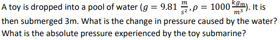 A toy is dropped into a pool of water (g = 9.81 1, p = 1000 km). It is
m
$2¹1
then submerged 3m. What is the change in pressure caused by the water?
What is the absolute pressure experienced by the toy submarine?