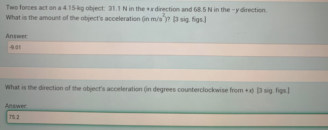 Two forces act on a 4.15-kg object: 31.1 N in the +x direction and 68.5 N in the -y direction.
What is the amount of the object's acceleration (in m/s )? [3 sig. figs.]
Answer.
-9.01
What is the direction of the object's acceleration (in degrees counterclockwise from +x) [3 sig. figs.]
Answer.
75.2
