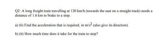 Q2: A long freight train travelling at 120 km/h (towards the east on a straight track) needs a
distance of 1.6 km to brake to a stop.
a) (6) Find the acceleration that is required, in m/s? (also give its direction).
b) (6) How much time does it take for the train to stop?
