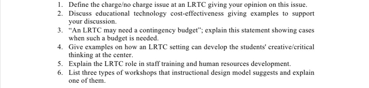 1. Define the charge/no charge issue at an LRTC giving your opinion on this issue.
2. Discuss educational technology cost-effectiveness giving examples to support
your discussion.
3. “An LRTC may need a contingency budget"; explain this statement showing cases
when such a budget is needed.
4. Give examples on how an LRTC setting can develop the students' creative/critical
thinking at the center.
5. Explain the LRTC role in staff training and human resources development.
6. List three types of workshops that instructional design model suggests and explain
one of them.
